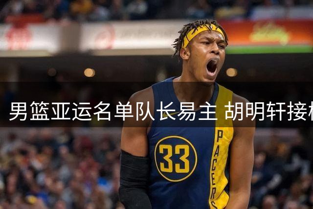 男篮亚运名单队长易主 胡明轩接棒赵继伟引热议